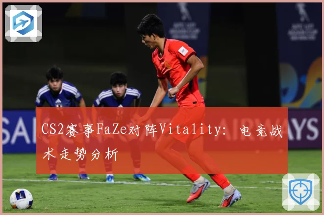 CS2赛事FaZe对阵Vitality：电竞战术走势分析