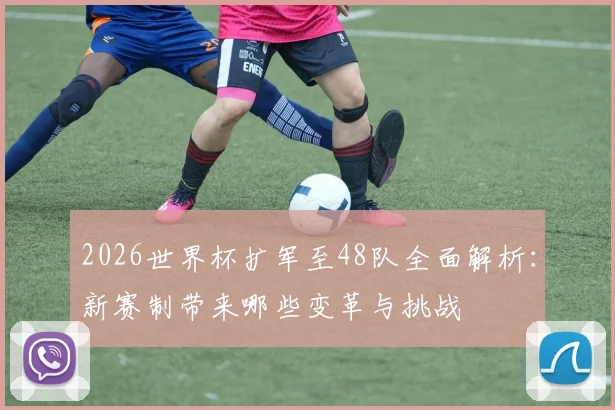 2026世界杯扩军至48队全面解析：新赛制带来哪些变革与挑战