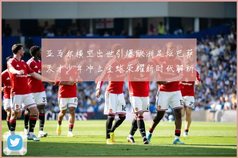 亚马尔横空出世引爆欧洲足坛巴萨天才少年冲击金球荣耀新时代解析