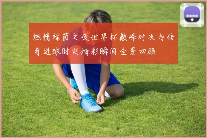 燃情绿茵之夜世界杯巅峰对决与传奇进球时刻精彩瞬间全景回顾