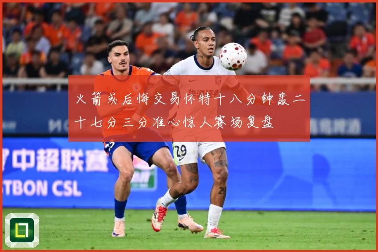 火箭或后悔交易怀特十八分钟轰二十七分三分准心惊人赛场复盘