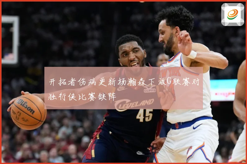 开拓者伤病更新杨瀚森下放G联赛对独行侠比赛缺阵