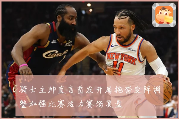 骑士主帅直言首发开局拖沓变阵调整加强比赛活力赛场复盘