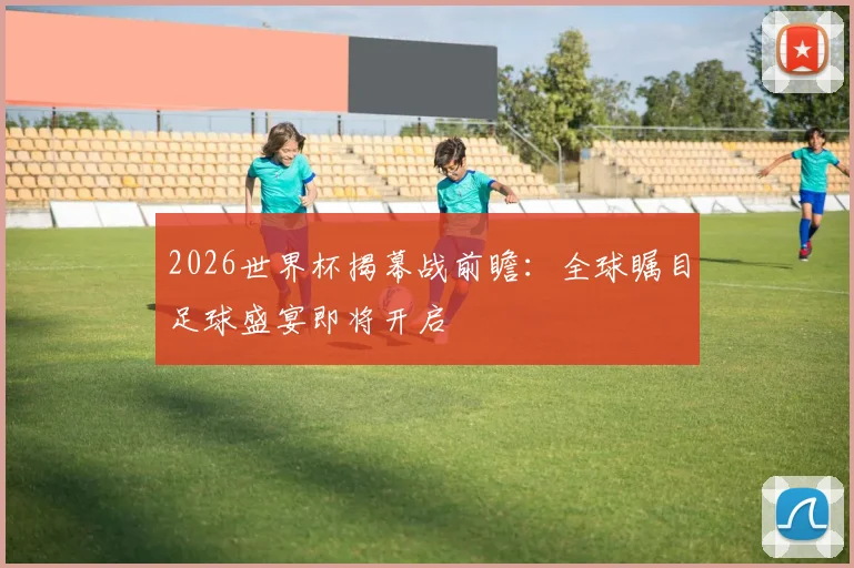 2026世界杯揭幕战前瞻：全球瞩目足球盛宴即将开启