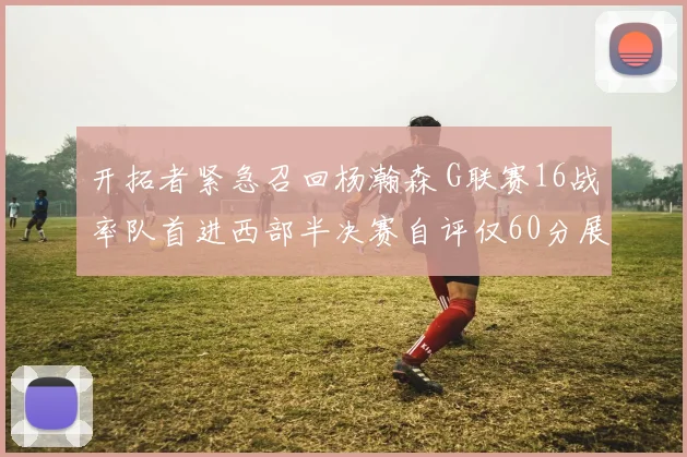 开拓者紧急召回杨瀚森 G联赛16战率队首进西部半决赛自评仅60分展潜力