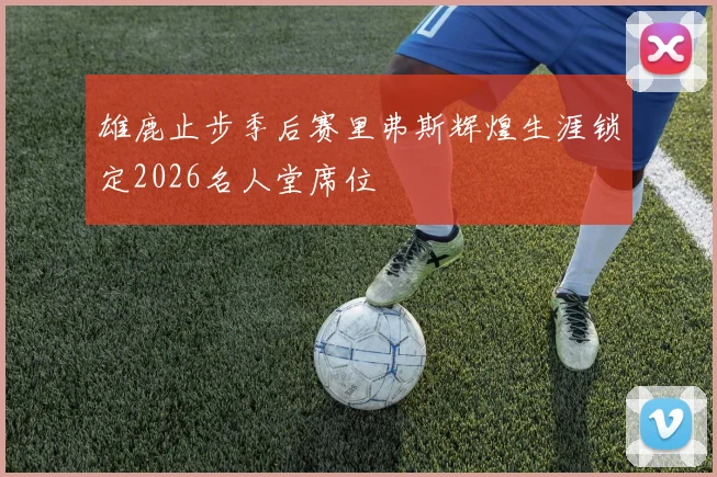 雄鹿止步季后赛里弗斯辉煌生涯锁定2026名人堂席位