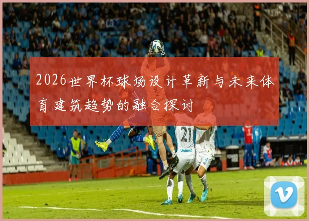 2026世界杯球场设计革新与未来体育建筑趋势的融合探讨