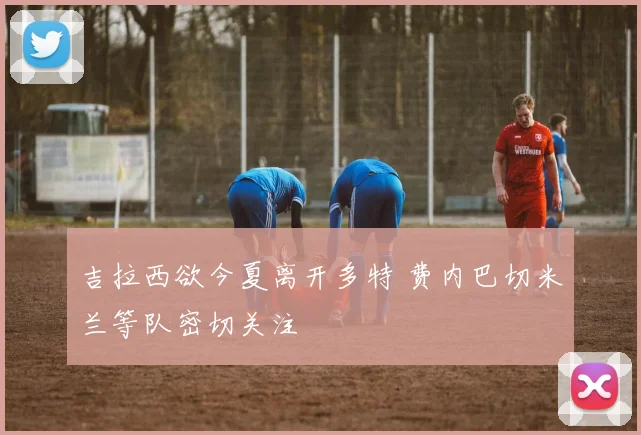 吉拉西欲今夏离开多特 费内巴切米兰等队密切关注